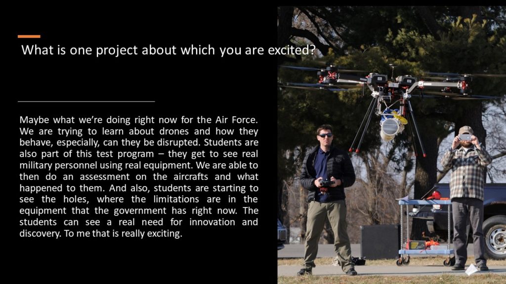 Alexis: What is one project about which you are excited?  Travis: Maybe what we’re doing right now for the Air Force. We are trying to learn about drones and how they behave, especially, can they be disrupted. Students are also part of this test program – they get to see real military personnel using real equipment. We are able to then do an assessment on the aircrafts and what happened to them. And also, students are starting to see the holes, where the limitations are in the equipment that the government has right now. The students can see a real need for innovation and discovery. To me that is really exciting. 