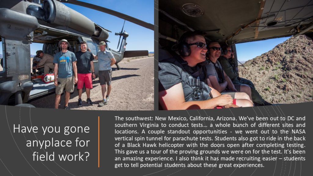 Alexis: Have you gone anyplace for field work?   Travis: The southwest: New Mexico, California, Arizona. We've been out to DC and southern Virginia to conduct tests… a whole bunch of different sites and locations. A couple standout opportunities - we went out to the NASA vertical spin tunnel for parachute tests. Students also got to ride in the back of a Black Hawk helicopter with the doors open after completing testing. This gave us a tour of the proving grounds we were on for the test. It's been an amazing experience. I also think it has made recruiting easier – students get to tell potential students about these great experiences. 